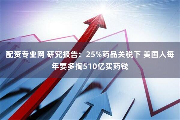 配资专业网 研究报告：25%药品关税下 美国人每年要多掏510亿买药钱