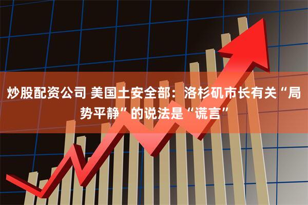 炒股配资公司 美国土安全部：洛杉矶市长有关“局势平静”的说法是“谎言”