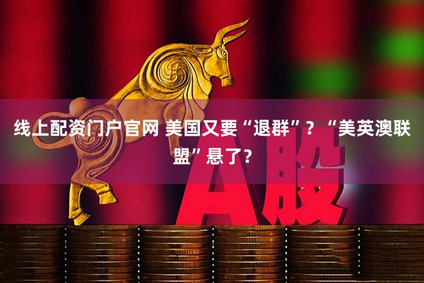 线上配资门户官网 美国又要“退群”？“美英澳联盟”悬了？
