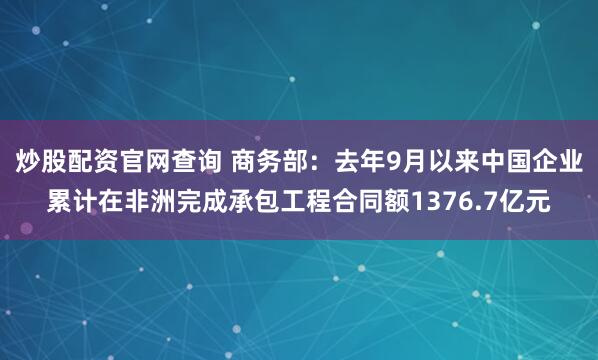 炒股配资官网查询 商务部：去年9月以来中国企业累计在非洲完成承包工程合同额1376.7亿元