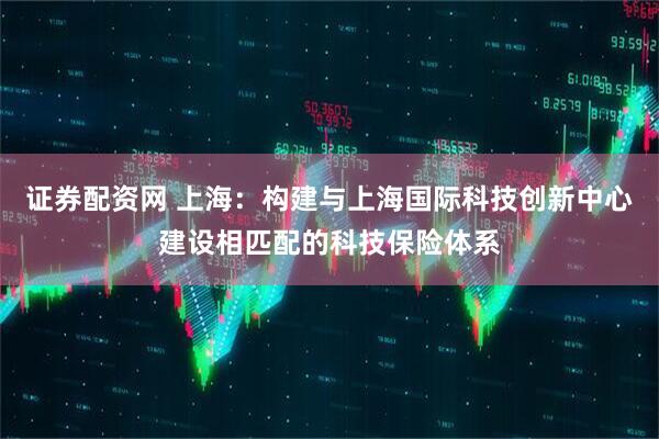 证券配资网 上海：构建与上海国际科技创新中心建设相匹配的科技保险体系