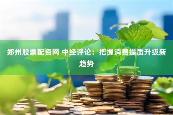 郑州股票配资网 中经评论：把握消费提质升级新趋势