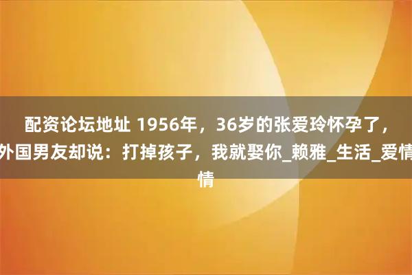 配资论坛地址 1956年，36岁的张爱玲怀孕了，外国男友却说：打掉孩子，我就娶你_赖雅_生活_爱情