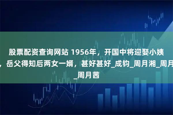 股票配资查询网站 1956年，开国中将迎娶小姨子，岳父得知后两女一婿，甚好甚好_成钧_周月湘_周月茜