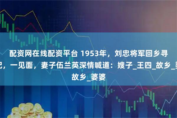 配资网在线配资平台 1953年，刘忠将军回乡寻原配，一见面，妻子伍兰英深情喊道：嫂子_王四_故乡_婆婆