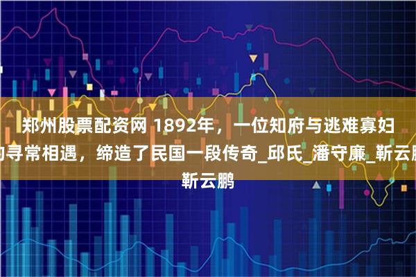郑州股票配资网 1892年，一位知府与逃难寡妇的寻常相遇，缔造了民国一段传奇_邱氏_潘守廉_靳云鹏