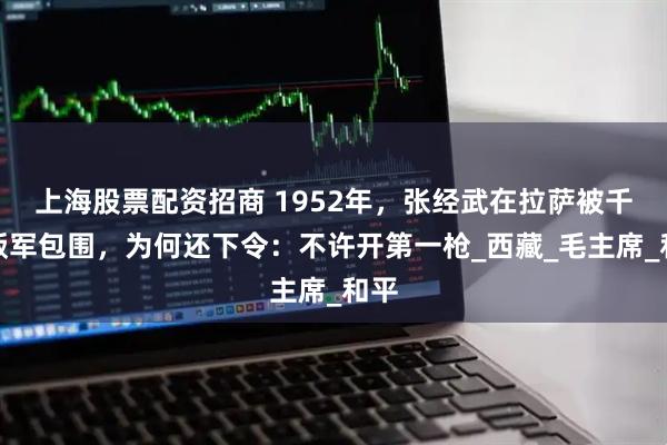 上海股票配资招商 1952年，张经武在拉萨被千余叛军包围，为何还下令：不许开第一枪_西藏_毛主席_和平