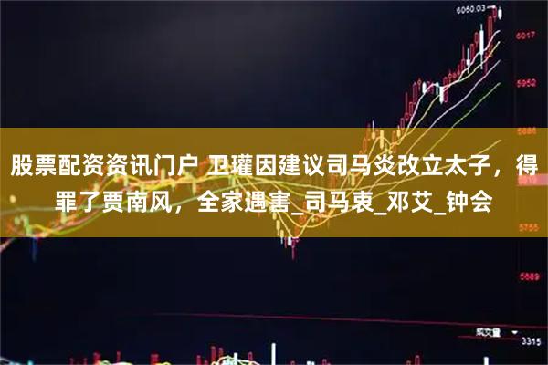 股票配资资讯门户 卫瓘因建议司马炎改立太子，得罪了贾南风，全家遇害_司马衷_邓艾_钟会