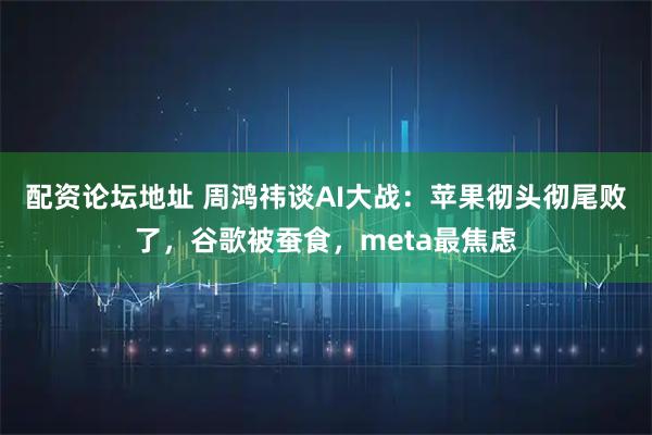 配资论坛地址 周鸿祎谈AI大战：苹果彻头彻尾败了，谷歌被蚕食，meta最焦虑