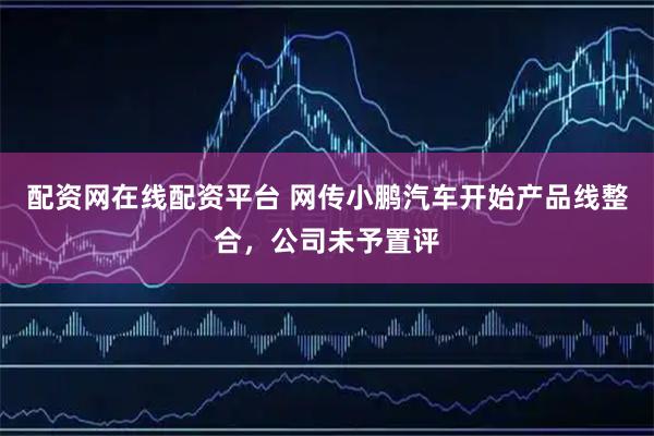 配资网在线配资平台 网传小鹏汽车开始产品线整合，公司未予置评