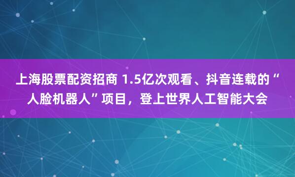 上海股票配资招商 1.5亿次观看、抖音连载的“人脸机器人”项目，登上世界人工智能大会