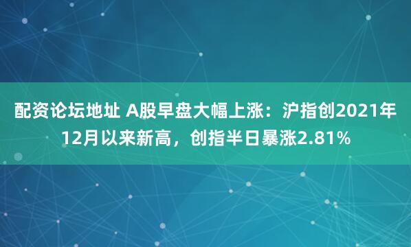 配资论坛地址 A股早盘大幅上涨：沪指创2021年12月以来新高，创指半日暴涨2.81%