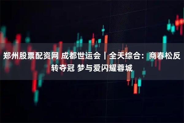 郑州股票配资网 成都世运会｜全天综合：商春松反转夺冠 梦与爱闪耀蓉城