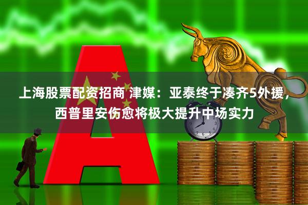 上海股票配资招商 津媒：亚泰终于凑齐5外援，西普里安伤愈将极大提升中场实力