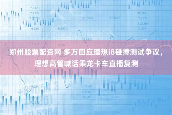 郑州股票配资网 多方回应理想i8碰撞测试争议，理想高管喊话乘龙卡车直播复测