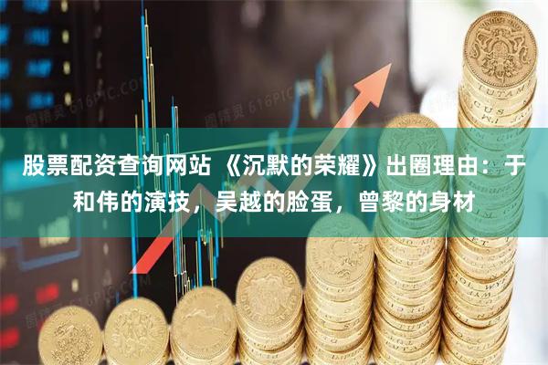 股票配资查询网站 《沉默的荣耀》出圈理由:于和伟的演技,吴越的脸蛋,曾黎的身材