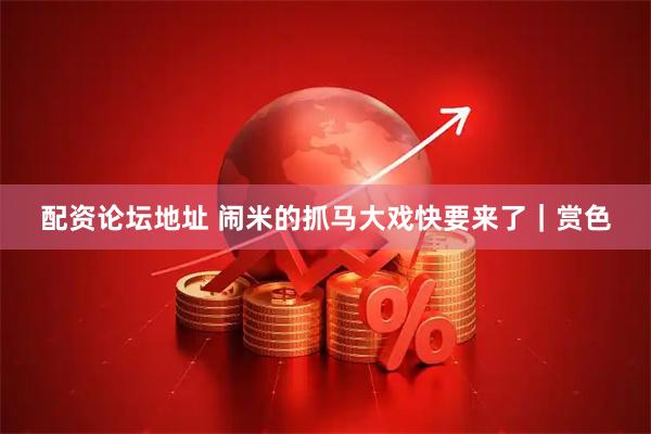 配资论坛地址 闹米的抓马大戏快要来了|赏色