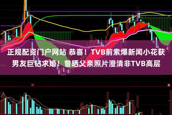 正规配资门户网站 恭喜!TVB前索爆新闻小花获男友巨钻求婚!曾晒父亲照片澄清非TVB高层