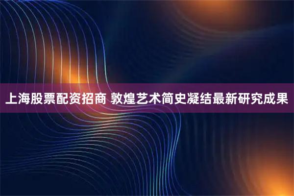 上海股票配资招商 敦煌艺术简史凝结最新研究成果