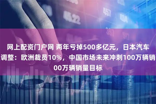 网上配资门户网 两年亏掉500多亿元，日本汽车巨头大调整：欧洲裁员10%，中国市场未来冲刺100万辆销量目标
